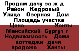 Продам дачу за ж/д.  › Район ­ Кедровый-16 › Улица ­ Озерная › Дом ­ 41 › Площадь участка ­ 11 › Цена ­ 1 000 050 - Ханты-Мансийский, Сургут г. Недвижимость » Дома, коттеджи, дачи продажа   . Ханты-Мансийский